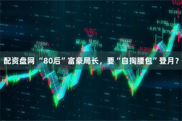 配资盘网 “80后”富豪局长，要“自掏腰包”登月？