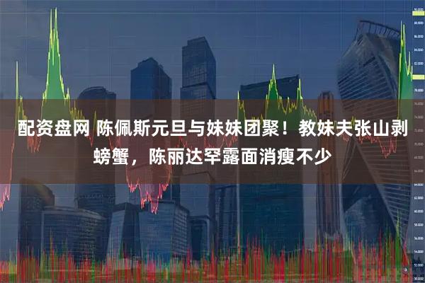 配资盘网 陈佩斯元旦与妹妹团聚！教妹夫张山剥螃蟹，陈丽达罕露面消瘦不少