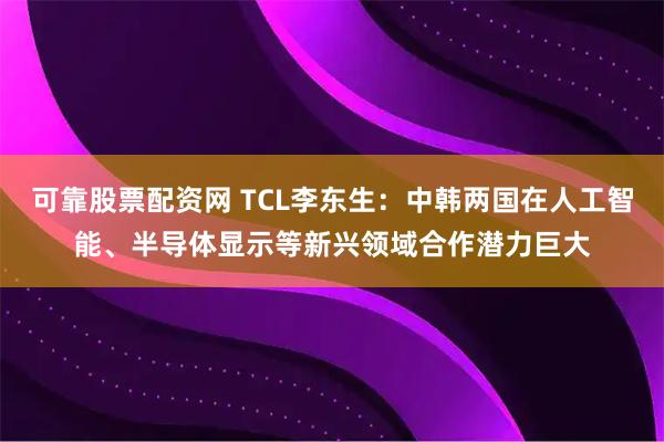 可靠股票配资网 TCL李东生：中韩两国在人工智能、半导体显示等新兴领域合作潜力巨大