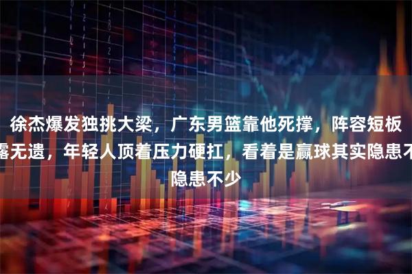 徐杰爆发独挑大梁，广东男篮靠他死撑，阵容短板暴露无遗，年轻人顶着压力硬扛，看着是赢球其实隐患不少